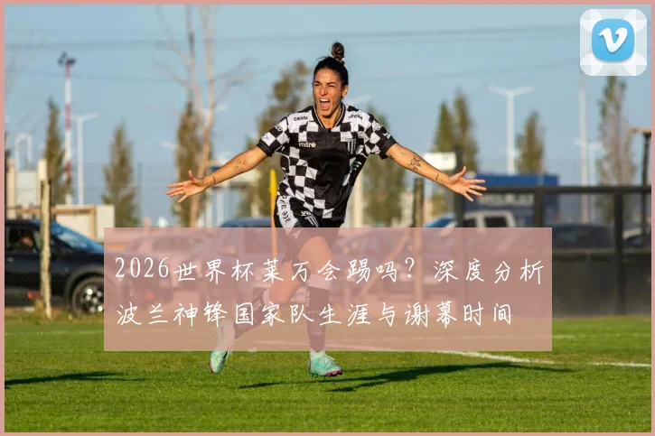 2026世界杯莱万会踢吗？深度分析波兰神锋国家队生涯与谢幕时间