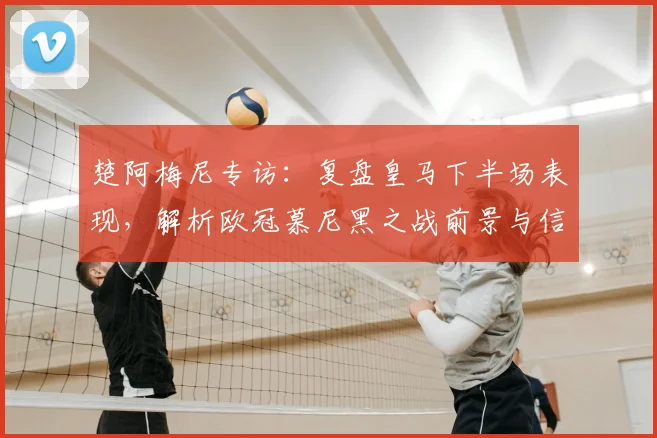 楚阿梅尼专访：复盘皇马下半场表现，解析欧冠慕尼黑之战前景与信心来源
