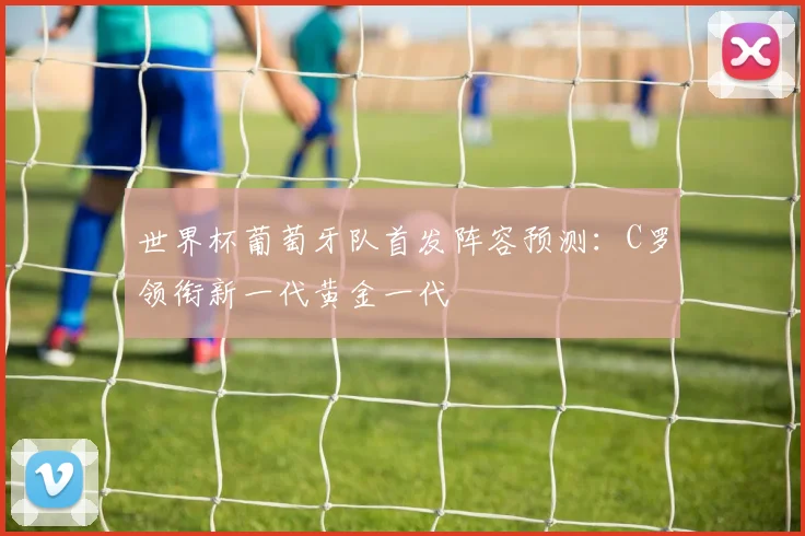世界杯葡萄牙队首发阵容预测：C罗领衔新一代黄金一代