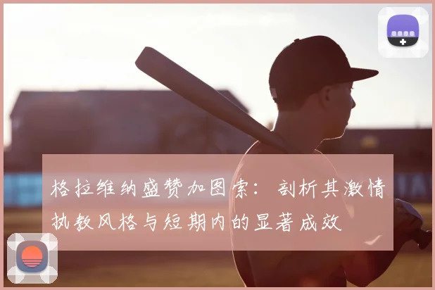 格拉维纳盛赞加图索：剖析其激情执教风格与短期内的显著成效