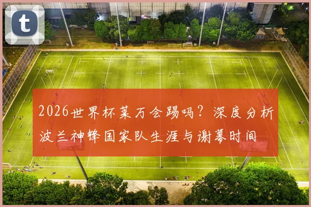 2026世界杯莱万会踢吗?深度分析波兰神锋国家队生涯与谢幕时间
