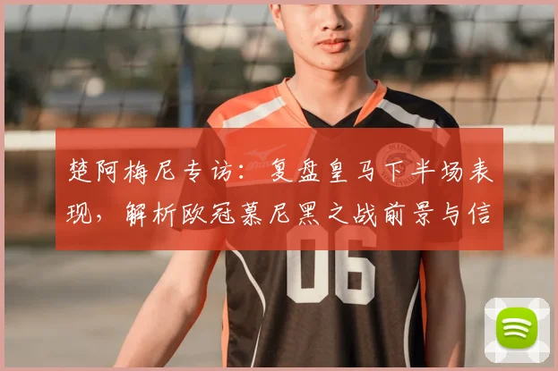 楚阿梅尼专访：复盘皇马下半场表现，解析欧冠慕尼黑之战前景与信心来源