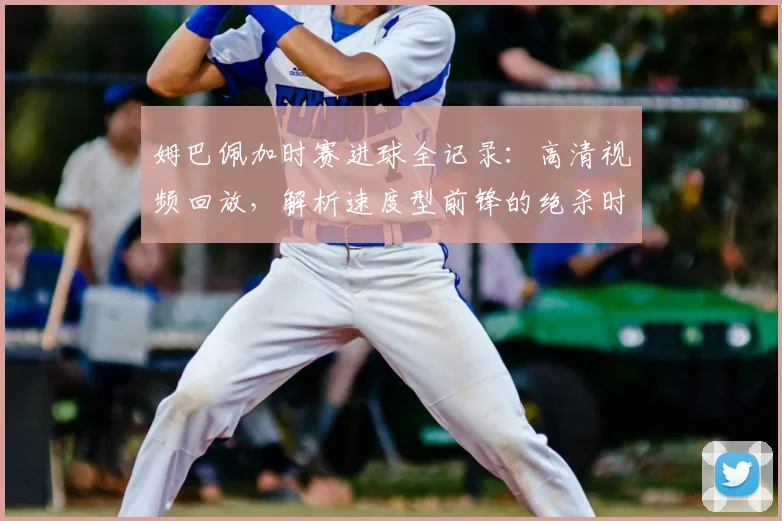 姆巴佩加时赛进球全记录:高清视频回放,解析速度型前锋的绝杀时刻